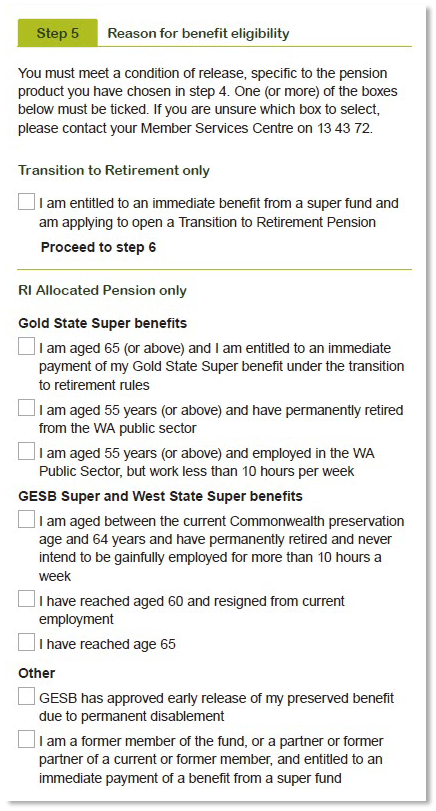 This image shows Step 5 of the Retirement Income Pension application and requires applicants to select one or more boxes that apply. You must meet a condition of release, specific to the pension product you have chosen in step 4. If you are unsure which box to select, please contact your Member Services Centre on 13 43 72.  If you are a Transition to Retirement member and are entitled to an immediate benefit from a super fund and are applying to open a Transition to Retirement Pension, tick this box and proceed to step 6.  If you are a RI Allocated Pension member with Gold State Super benefits tick one or more of the following boxes. 1. I am aged 65 (or above) and I am entitled to an immediate payment of my Gold State Super benefit under the transition to retirement rules. 2. I am aged 55 years (or above) and have permanently retired from the WA public sector. 3. I am aged 55 years (or above) and employed in the WA public sector, but work less than 10 hours per week.    If you are a RI Allocated Pension member with GESB Super and West State Super benefits tick one or more of the following boxes. 1. I am aged between the current Commonwealth preservation age and 64 years and have permanently retired and never intend to be gainfully employed for more than 10 hours a week. 2. I have reached aged 60 and resigned from current employment. 3. I have reach age 65.  If you are a RI Allocated Pension member with other benefits tick one or more of the following boxes. 1. GESB has approved early release of my preserved benefit due to permanent disablement 2. I am a former member of the fund, or a partner or former partner of a current or former member, and entitled to an immediate payment of a benefit from a super fund. 