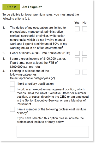 This image shows the ‘Step 2 - Am I eligible?’ section of the Professional and Executive occupation category application form. In this section, you need to tick either ‘yes’ or ‘no’ for if you meet the following criteria to be eligible for lower premium rates. The first criteria item is that the duties of your occupation are limited to professional, managerial, administrative, clerical, secretarial or similar, white collar nature tasks which do not involve manual work and you spend a minimum of 80% of your working hours in an office environment. There are some exceptions to this rule listed in Note 2 at the bottom of this page. The second criteria item is that your FTE status is at least 0.6. The third criteria is that you earn a gross income of at least $100,000 p.a. or if part time, earn at least the FTE of $100,000 p.a. pro rata. The fourth criteria item is that you belong to at least one of the following categories: you hold a tertiary qualification, you work in an Executive Management position, which means you hold the Chief Executive Officer or a similar position; or report directly to the CEO or are employed in the  Senior Executive Service, or are a Member of Parliament; or you are a member of a professional institute of body, which needs to be specified.