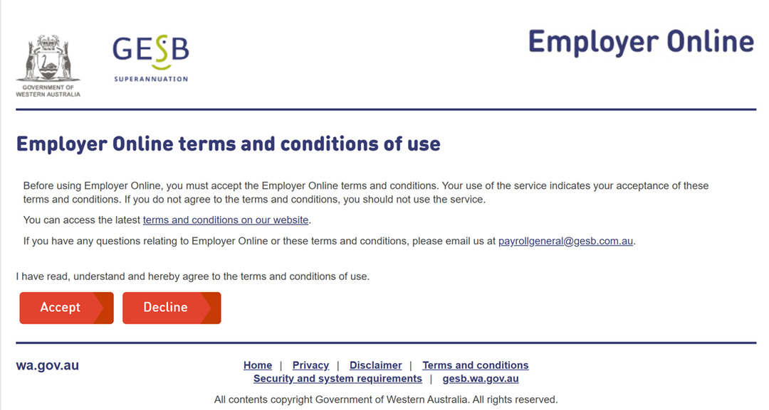 This image shows the Employer Online terms and conditions of use page.   The page explains that users must accept the terms and conditions before using Employer Online, and if they don&rsquo;t accept the conditions, they shouldn&rsquo;t use the service. This is followed by a link to the terms and conditions on our GESB website. Users are advised to email payrollgeneral@gesb.com.au if they have any questions relating to Employer Online or the terms and conditions of use.   At the bottom of the page is the statement &lsquo;I have read, understand and hereby agree to the terms and conditions of use.&rsquo; There is a button for users to either accept or decline the conditions.