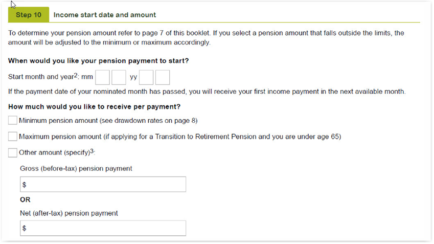 This image shows the ‘Step 10 - Income start date and amount’ section of the Retirement Income Pension application form. In this section, you need to tell us when you would like your pension payment to start by entering the start month and year. If the payment date of your nominated month has passed, you will receive your first income payment in the next available month. You then need to tell us if you would like to be paid the 'Minimum pension amount'; the 'Maximum pension amount' (if applying for a Transition to Retirement Pension and you are under age 65); or 'Other amount'. You then need to enter either your gross (before-tax) pension payment amount or your net (after-tax) pension payment amount. 