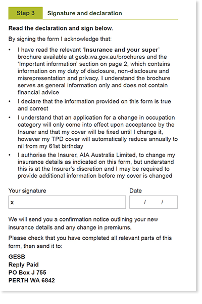This image shows the ‘Step 3 - Signature and declaration’ section of the Professional and Executive occupation category application form. In this section, you need to acknowledge that: 1. You have read the ‘Insurance and your super’ brochure and the ‘important information’ section on page 2, which contains information on my duty of disclosure, non-disclosure and misrepresentation and privacy. You understand the brochure serves as general information only and does not contain financial advice. 2. You declare that the information on this form is true ad correct. 3. You understand that an application for a change in occupation category willy only come into effect upon acceptance by the Insurer and that my cover will be fixed until I change it, however my TPD cover will automatically reduce annually to nil from my 61st birthday. 4. You authorise the Insurer, AIA Australia Limited, to change your insurance details as indicated on this form, but understand this is at the Insurer’s discretion and you may be required to provide additional information before your cover is changed. You then need to sign and date your completed form. 