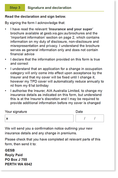 This image shows the &lsquo;Step 3 - Signature and declaration&rsquo; section of the Professional and Executive occupation category application form. In this section, you need to acknowledge that: 1. You have read the &lsquo;Insurance and your super&rsquo; brochure and the &lsquo;important information&rsquo; section on page 2, which contains information on my duty of disclosure, non-disclosure and misrepresentation and privacy. You understand the brochure serves as general information only and does not contain financial advice. 2. You declare that the information on this form is true ad correct. 3. You understand that an application for a change in occupation category willy only come into effect upon acceptance by the Insurer and that my cover will be fixed until I change it, however my TPD cover will automatically reduce annually to nil from my 61st birthday. 4. You authorise the Insurer, AIA Australia Limited, to change your insurance details as indicated on this form, but understand this is at the Insurer&rsquo;s discretion and you may be required to provide additional information before your cover is changed. You then need to sign and date your completed form. 