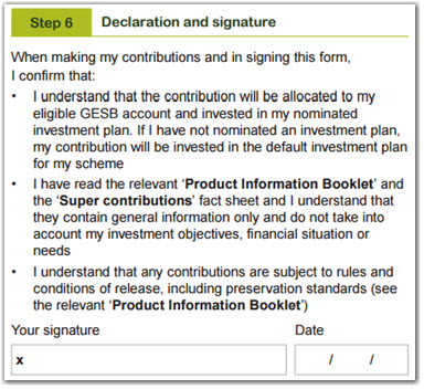 This image shows part of the ‘Step 6 - Declaration and signature’ section of the Super contributions form. In this section, you need to confirm that you: 1. Understand that the contribution will be allocated to your eligible GESB account and invested in your nominated investment plan. If you have not nominated an investment plan, your contribution will be invested in the default investment plan for your scheme. 2. Have read the relevant ‘Product Information Booklet’ and the ‘Super contributions’ fact sheet and understand that they contain general information only and do not take into account your investment objectives, financial situation or needs. 3. Understand that any contributions are subject to rules and conditions of release, including preservation standards (see the relevant ‘Product Information Booklet’). You need to then sign and date your completed form.