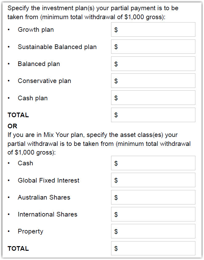 This image shows part of the ‘Section 2 – Payment amount’ section of the Partial payment form. In this section, you’ll need to specify the investment plan(s) your partial payment is to be taken from (minimum total withdrawal of $1,000 gross). If you have more than one Readymade plan (Growth plan, Sustainable Balanced plan, Balanced plan, Conservative plan, Cash plan), you need to specify which plan(s) you want the payment to come from by simply entering the relevant dollar value in the box behind the plan names. You’ll also need to add the full amount in the total box.  If you are in Mix Your plan, you need to specify which asset class(es) (Cash, Global Fixed Interest, Australian Shares, International Shares, Property), you want the payment to come from by simply entering the relevant dollar value in the box behind the asset class(es) names. You’ll also need to add the full amount in the total box.