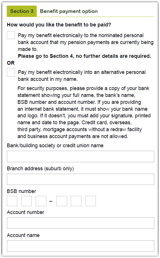 This image shows the ‘Section 3 – Benefit payment option’ section of the Partial payment form. In this section, you need to select how you would like the benefit paid to you. You have two options. 1. Pay my benefit electronically to the nominated personal bank account that my pension payments are currently being made to. OR 2. Pay my benefit electronically into an alternative personal bank account in my name. For security purposes, please provide a copy of your bank statement showing your full name, the bank’s name, BSB number and account number. If you are providing an internet bank statement, it must show your bank name and logo. If it doesn’t, you must add your signature, printed name and date to the page. Credit card, overseas, third party, mortgage accounts without a redraw facility and business account payments are not allowed. In this section, you also need to provide the details of the account you would like your payment to be paid into. This includes your bank, building society or credit union name, brand address (suburb only) BSB number, account number and account name.