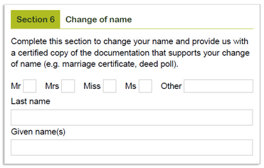 This image shows part of the ‘Section 6 – Change of name’ section of the Retirement Income Pension change of details and pension payment variation form. Please complete this section to change your name and provide us with a certified copy of the documentation that supports your change of name (e.g. marriage certificate, deed poll) and provide your title, Last name (family name) and given name or names in the fields provided.
