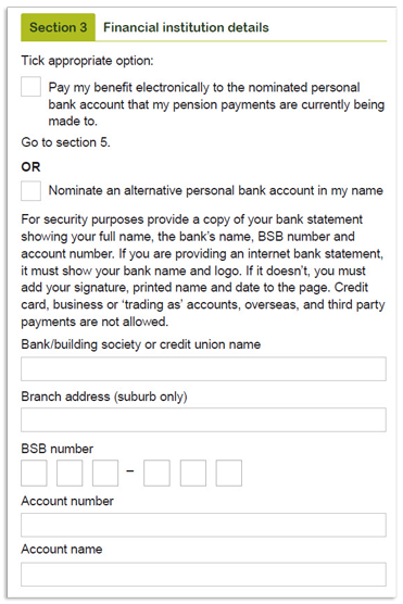 This image shows the ‘Section 3 – Financial institution details’ section of the RI Allocated Pension and Transition to Retirement Pension withdrawal form. In this section, you need to select how you would like the benefit paid to you. You have two options. 1. Pay my benefit electronically to the nominated personal bank account that my pension payments are currently being made to (go to section 5) OR 2. Nominate an alternative personal bank account in my name. For security purposes provide a copy of your bank statement showing your full name, the bank's name, BSB number and account number. If you are providing an internet bank statement, it must show your bank name and logo. If it doesn't, you must add your signature, printed name and date to the page. Credit card, mortgage accounts without a redraw facility, business or 'trading as' accounts, overseas, and third party payments are not allowed. Please provide your bank/building society or credit union name, branch address, BSB number, account number and account name in the fields provided. 