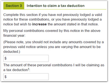 This image shows section 3 of the form - 'Intention to claim a tax deduction’. Complete this section if you have not previously lodged a valid notice for these contributions, or you have previously lodged a notice but wish to increase the amount stated in that notice. Enter your personal contributions covered by this notice in the above financial year in the box provided. Please note, you should not include any amounts covered by a previous valid notice unless you are varying the amount to be deducted. Next, enter the amount of these personal contributions you will be claiming as a tax deduction in the box provided. 