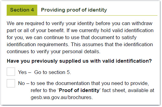 This image shows the ‘Section 4 – Providing proof of identity’ section of the Partial payment form. This section states that we are required to verify your identity before you can withdraw part of all of your benefit. If we currently hold valid identification for you, we can continue to use that document to satisfy identification requirements. This assumes that the identification continues to verify your personal details. If you have previously supplied us with valid identification, tick the ‘Yes’ box and go to section 5. If you haven’t, tick the ‘No’ box and refer to the ‘Proof of identity’ fact sheet available at gesb.wa.gov.au/brochures to see the documentation that you need to provide.  