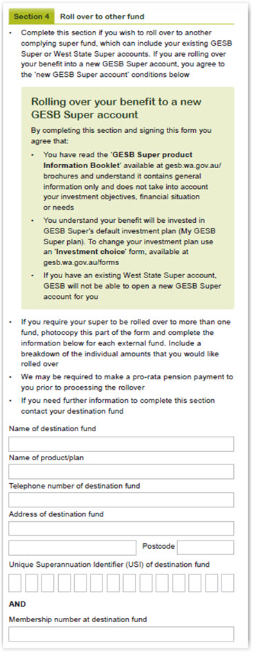 This image shows part of the ‘Section 4 – Rollover to other fund’ section of the Retirement Income Pension withdrawal form. You need to complete this section if you wish to roll over to another complying super fund, which can include your GESB Super or West State Super accounts. If you are rolling over your benefits into a new GESB Super account, you agree to the ‘new GESB Super account’ conditions below. Rolling over your benefit to a new GESB Super account. By completing this section and signing this form you agree that: 1. You have read the ‘GESB Super Product Information Booklet’ available at gesb.wa.gov.au/brochures ad understand it contains general information only and does not take into account your investment objectives, financial situation or needs. 2. You understand your benefit will be invested in GESB Super’s default investment plan (My GESB Super plan). To change your investment plan use an ‘Investment choice’ form, available at gesb.wa.gov.au/forms. 3. If you have an existing West State Super account, GESB will not be able to open a new GESB Super account for you. If require your super to be rolled over to more than one fund, photocopy this part of the form and complete the information in this section for each external fund. Include a breakdown of the individual amounts that you would like rolled over. We may be required to make a pro-rata pension payment to you prior to processing the rollover. If you need further information to complete this section contact your destination fund.  Next, please provide the name of destination fund, name of product/plan; telephone number, address and Unique Superannuation Identifier (USI) of destination fund; and your membership number at destination fund.