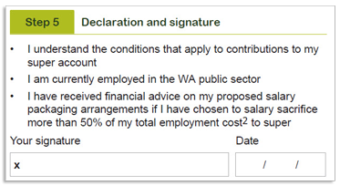 This image shows part of the ‘Step 5 - Declaration and signature’ section of the Payroll deduction form. In this section, you need to declare that you: 1. Understand the conditions that apply to contributions to your super account 2. Are currently employed in the WA public sector and; 3. Have received financial advice on your proposed salary packaging arrangements if you have chosen to salary sacrifice more than 50% of your total employment cost to super. You need to then sign and date your completed form.