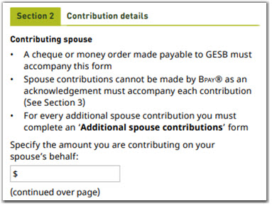 This image shows the ‘Section 2 – Contribution details’ section of the Additional spouse contributions form. In this section, you need to specify the amount you are contributing on your spouse’s behalf. A cheque or money order, made payable to GESB, must accompany this form. Contributions cannot be made by BPAY as an acknowledgement must accompany each contribution (see Section 3 of this form). It also specifies that for every additional spouse contribution you must complete an Additional spouse contributions form. You also need to select which account you would like to contribute to on behalf of your spouse, West State Super or GESB Super. 