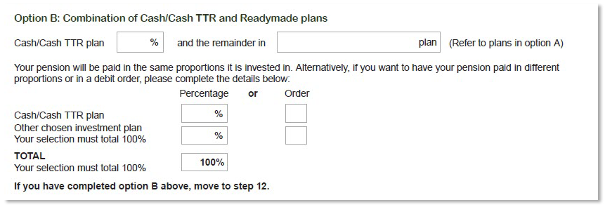 This image shows part of the ‘Step 11 - Investment choice’ section of the Retirement Income Pension application form. It shows ‘Option B - Combination of Cash/Cash TTR and Readymade plans’. Here you can nominate the percentage you would like invested in the Cash/Cash plan TTR, and nominate the plan you would like the remainder invested in. Your pension will be paid in the same proportions as it is invested. Alternatively, if you want to have your pension paid in different proportions or in a debit order, you will need to complete the percentage or order boxes provided.