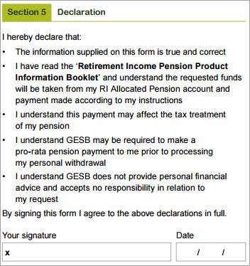 This image shows the ‘Section 5 – Declaration’ section of the Partial payment form. In this section you need to declare that: 1. The information supplied on this form is true and correct. 2. You have read the ‘Retirement Income Pension Product Information Booklet’ and understand the requested funds will be taken from your RI Allocated Pension account and payment made according to your instructions 3. You understand this payment may affect the tax treatment of your pension 4. You understand GEB may be required to make a pro-rata pension payment to you prior to processing your personal withdrawal 5. You understand GESB does not provide personal financial advice and accepts no responsibility in relation to your request.  By signing this form you agree to the above declarations in full. You need to then sign and date your completed form.
