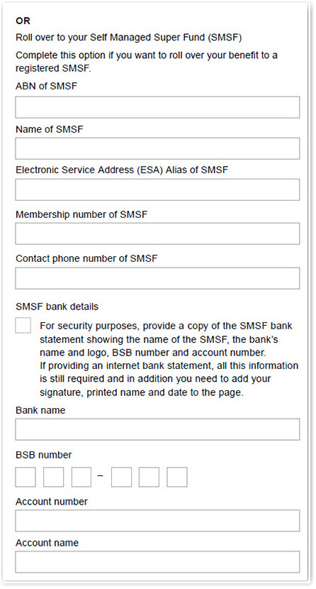 This image shows part of the ‘Section 4 – Rollover to other fund’ section of the Retirement Income Pension change of details and pension payment variation form. You need to complete this section if you wish to roll over your benefit to a registered Self Managed Super Fund (SMSF). Please provide the ABN, name, membership number and contact phone number for your SMSF. Next, provide the details of your nominated SMSF bank account. You will need to provide your bank name, BSB number, account number and name. For security reasons, you will also need to provide a copy of your SMSF bank statement showing your full name, the bank's name, BSB number and account number. If you are providing an internet statement, it must show your bank name and logo. If it doesn't, you must add your signature, printed name and date to the page.