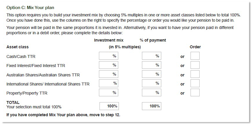 This image shows part of the ‘Step 11 - Investment choice’ section of the Retirement Income Pension application form. It only shows ‘Option C - Mix Your plan’. Here you can build your investment mix by choosing 5% multiples in one or more of the asset classes listed to total 100%. You can nominate your investment mix percentage and the percentage of payment or the order you would like your pension to be paid. You can select from five asset classes, which are: Cash/Cash TTR, Fixed Interest/Fixed Interest TTR, Australian Shares/Australian Shares TTR, International Shares/International Shares TTR, Property/Property TTR.