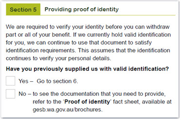 This image shows the ‘Section 5 – Providing proof of identity’ section of the RI Allocated Pension and Transition to Retirement Pension withdrawal form. This section states that we are required to verify your identity before you can withdraw part or all of your benefit. If we currently hold valid identification for you, we can continue to use that document to satisfy identification requirements. This assumes that the identification continues to verify your personal details. If you have previously supplied us with valid identification, tick the ‘Yes’ box and go to section 6. If you haven’t, tick the ‘No’ box and refer to the ‘Proof of identity’ fact sheet available at gesb.wa.gov.au/brochures to see the documentation that you need to provide.  