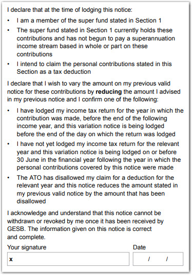 This image shows part of ‘Section 4 - Variation of previous valid deduction notice’. In this section, you need to carefully read the declaration and make sure you meet all the requirements. You need to declare that at the time of lodging this notice: 1. You are a member of the super fund stated in section 1. 2. The super fund stated in section 1 still holds these contributions and has not begun to pay a superannuation income stream based in whole or part on these contributions 3. You intend to claim the personal contributions stated in this section as a tax deduction. You also need to declare that you wish to vary the amount on your previous valid notice for these contributions by reducing the amount you advised in your previous notice and confirm one of the following: 1. You have lodged your income tax return for the year in which the contribution was made, before the end of the following income year, and this variation notice is being lodged before the end of the day on which the return was lodged 2. You have not yet lodged your income tax return for the relevant year and this variation notice is being lodged on or before 30 June in the financial year following the year in which the personal contributions covered by this notice were made. 3. The ATO has disallowed your claim for a deduction for the relevant year and this notice reduces the amount stated in your previous valid notice by the amount that has been disallowed. You acknowledge and understand that this notice cannot be withdrawn or revoked once it has been received by GESB. The information given on this notice is correct and complete. You then need to sign and date your completed form.
