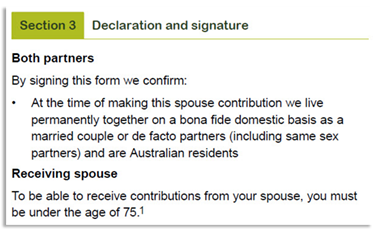 This image shows part 1 of the ‘Section 3 - Declaration and signature’ section of the Spouse contributions form. In this section both partners acknowledge that in signing this form they confirm that at the time of making this spouse contribution they live permanently together on a bona fide domestic basis as a married couple or de facto partners (including same sex partners) and are Australian residents. The receiving spouse also needs to note in order to be oble to receive contributions from your spouse, you must be under the age of 75.