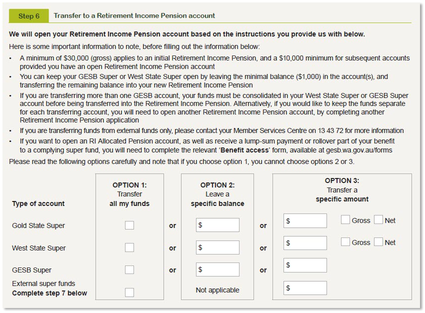 This image shows the ‘Step 6 - Transfer to a Retirement Income Pension account’ section of the Retirement Income Pension application form. In this section, you need to indicate which GESB accounts - Gold State Super, West State Super, GESB Super and/or an external super fund/s - you would like to transfer to your Retirement Income Pension. For each account, you can choose from three options on the form: Option 1: ‘Transfer all my funds’. Option 2: ‘Leave a specific balance’ in your account/s. Option 3: ‘Transfer a specific amount’ (gross or net) from your account/s into your Retirement Income Pension. If you are transferring more than one GESB account, your funds must be consolidated in your West State Super or GESB Super account before being transferred to your Retirement Income Pension. Alternatively, if you would like to keep these funds separate, you will need to complete another application form to open a separate Retirement Income Pension account. If you are transferring funds from external funds only, please contact your Member Services Centre on 13 43 72 for more information. If you want to open an RI Allocated Pension account, as well as receive a lump-sum payment or rollover part of your benefit to a complying super fund, you’ll need to complete the relevant ‘Benefit access’ form at gesb.wa.gov.au/forms.