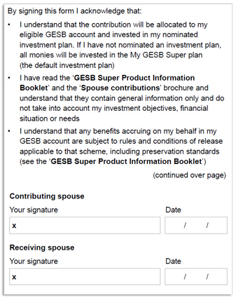 This image shows part 2 of the ‘Section 3 - Declaration and signature’ section of the Spouse contributions form. In this section, you need to acknowledge that you: 1. Understand that the contribution will be allocated to your eligible GESB account and invested in your nominated investment plan. If you have not nominated an investment plan, all monies will be invested in the My GESB Super plan (the default investment plan). 2. Have read the ‘GESB Super Product Information Booklet’ and the ‘Spouse contributions’ brochure and understand that they contain general information only and do not take into account your investment objectives, financial situation or needs. 3. Understand that any benefits accruing on your behalf in your GESB account are subject to rules and conditions of release applicable to that scheme, including preservation standards (see the ‘GESB Super Product Information Booklet’). The contributing spouse and receiving spouse then need to sign and date the completed form.
