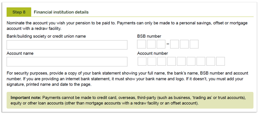 This image shows the ‘Step 8 - Financial institution details’ section of the Retirement Income Pension application form. In this section, you need to provide the details of the account you would like your pension paid into. This includes your bank, building society or credit union name, BSB number, account number and account name. It's also importnant to note, payments cannot be made to credit card, overseas, third-party (such as business, 'trading as' or trust accounts), equity or other loan accounts (other than mortgage accounts with a redraw facility or an offset account).