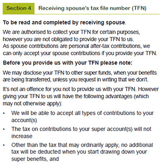 This image shows part 1 of the ‘Section 4 – Receiving spouse’s tax file number (TFN)’ section of the Spouse contributions form. This section is to be read and completed by the receiving spouse.  This section explains that GESB is authorised to collect your TFN for certain purposes, however you are not obligated to provide your TFN to us. As spouse contributions are personal after-tax contributions, GESB can only accept your spouse contributions if you provide your TFN.  It then explains that before you provide us with your TFN please note: We are authorised to collect your TFN under the Superannuation Industry (Supervision) Act 1993, which will only be used for lawful purposes. These purposes may change in the future.  We may disclose your TFN to other super funds, when your benefits are being transferred, unless you request in writing that we don’t. It’s not an offence for you not to provide us with your TFN. However giving your TFN to us will have the following advantages (which may not otherwise apply).  1.We will be able to accept all types of contribution to your account(s)  2.The tax on contributions to your super account(s) will not increase. 3. Other than the tax that may ordinarily apply, no additional tax will be deducted when you start drawing down your super benefits.