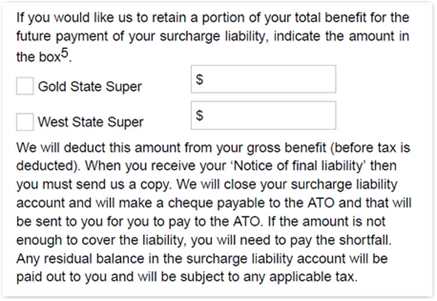 This image shows the ‘Step 13 - surcharge liability’ section of the Retirement Income Pension application form. In this section, you need to indicate if you would like us to retain a portion of your total benefit for the future payment of your surcharge liability, indicate the amount in the box provided and select whether to retain the amount from your Gold State Super or West State Super account. We will deduct this amount from your gross benefit (before tax is deducted). When you receive your ‘Notice of final liability’ then you must send us a copy. We will close your surcharge liability account and will make a cheque payable to the ATO and that will be sent to you for you to pay to the ATO. If the amount is not enough to cover the liability, you will need to pay the shortfall. Any residual balance in the surcharge liability account will be paid out to you and subject to any applicable tax.