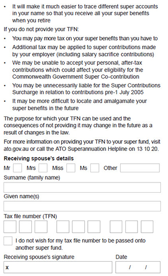 This image shows part 2 of the ‘Section 4 – Receiving spouse’s tax file number (TFN)’ section of the Spouse contributions form.  This section continues on from part 1 and explains an additional advantages of providing your TFN to us (which may not otherwise apply). It will make it much easier to trace different super accounts in your name so that you receive all your super benefits when you retire This section also explains that if you do not provide your TFN: 1. You may pay more tax on your super benefits than you have to. 2. Additional tax may be applied to super contributions made by your employer (including salary sacrifice contributions). 3. We may be unable to accept your personal, after-tax contributions which could affect your eligibility for the Commonwealth Government Super Co-contribution 4. You may be unnecessarily liable for the Super Contributions Surcharge in relation to contributions pre-1 July 2005. 5. It may be more difficult to locate and amalgamate your super benefits in the future.  It then explains the purpose for which your TFN can be used and the consequences of not quoting it may change in the future as a result of changes in the law. For more information on providing your TFN to your super fund visit www.ato.gov.au Lastly, you need to provide your spouse’s details including their title, surname, given name or names and tax file number. There is a box that can be ticked if your spouse does not wish for their tax file number to be passed onto another super fund. Your spouse then needs to sign and date the completed form.