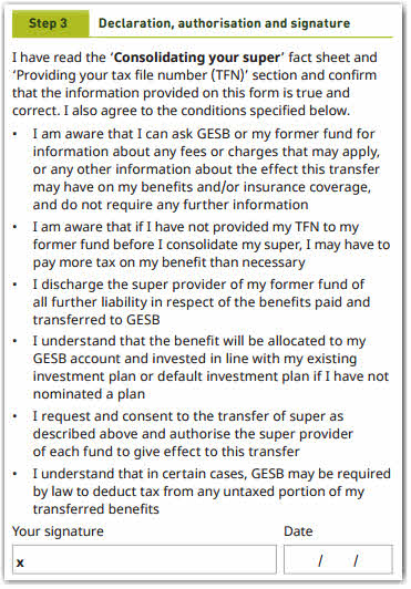 This image shows the ‘Step 3 – Declaration, authorisation and signature’ section of the Super consolidation form. In this section, you need to confirm that you have read the ‘Consolidating your super’ fact sheet and ‘Providing your tax file number (TFN)’ section and confirm that the information provided on the form is true and correct. You also must agree to the conditions specified. These are: 1. I am aware that I can ask GESB or my former fund for information about any fees or charges that may apply, or any other information about the effect this transfer may have on my benefits and/or insurance coverage, and do not require any further information. 2. I am aware that if I have not provided my TFN to my former fund before I consolidate my super, I may have to pay more tax on my benefit that necessary. 3. I discharge the super provider of my former fund of all further liability in respect of the benefits paid and transferred to GESB. 4. I understand that the benefit will be allocated to my GESB account and invested in line with my existing investment plan or default investment plan if I have not nominated a plan. 5. I request and consent to the transfer of super as described above and authorise the super provider of each fund to give effect to this transfer. 6. I understand that in certain cases, GESB may be required by law to deduct tax from any untaxed portion of my transferred benefits. You need to then sign and date your completed form.