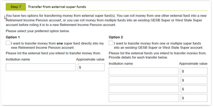This image shows the ‘Step 7 - Transfer from external super funds’ section of the Retirement Income Pension application form. In this section, you have two options for transferring money from external super fund(s). You can roll money from one other external fund into a new Retirement Income Pension account, or you can roll money from multiple funds into an existing GESB Super or West State Super account before rolling it in to a new Retirement Income Pension account. In this section, please select your preferred option and list the institution name/s and approximate value with the fund/s. 