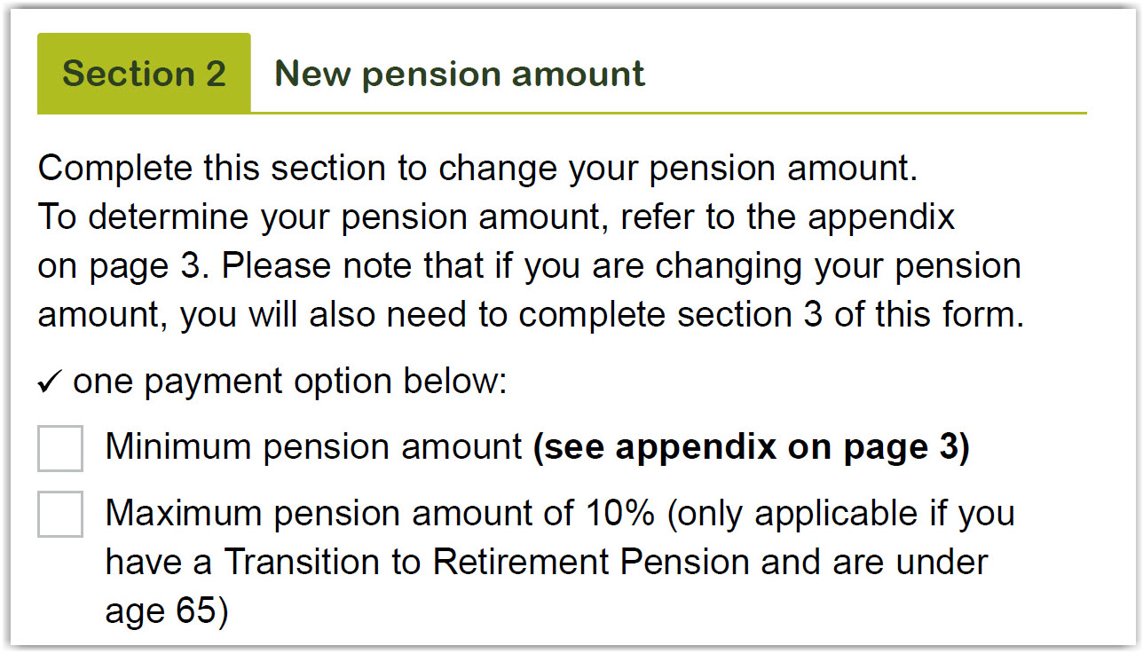 This image shows part of the ‘Section 2 – New pension amount’ section of the Retirement Income Pension change of details and pension payment variation form. Complete this section to change your pension amount. To determine your pension amount, refer to the appendix on page 3. Please note that if you are changing your pension amount, you will also need to complete Section 3 of this form. Tick one of three payment options listed. Please note: only two options are shown in this image. 1. Minimum pension amount (see appendix on page 3). 2. Maximum pension amount of 10% (only applicable if you have a Transition to Retirement Pension and are under age 65). 
