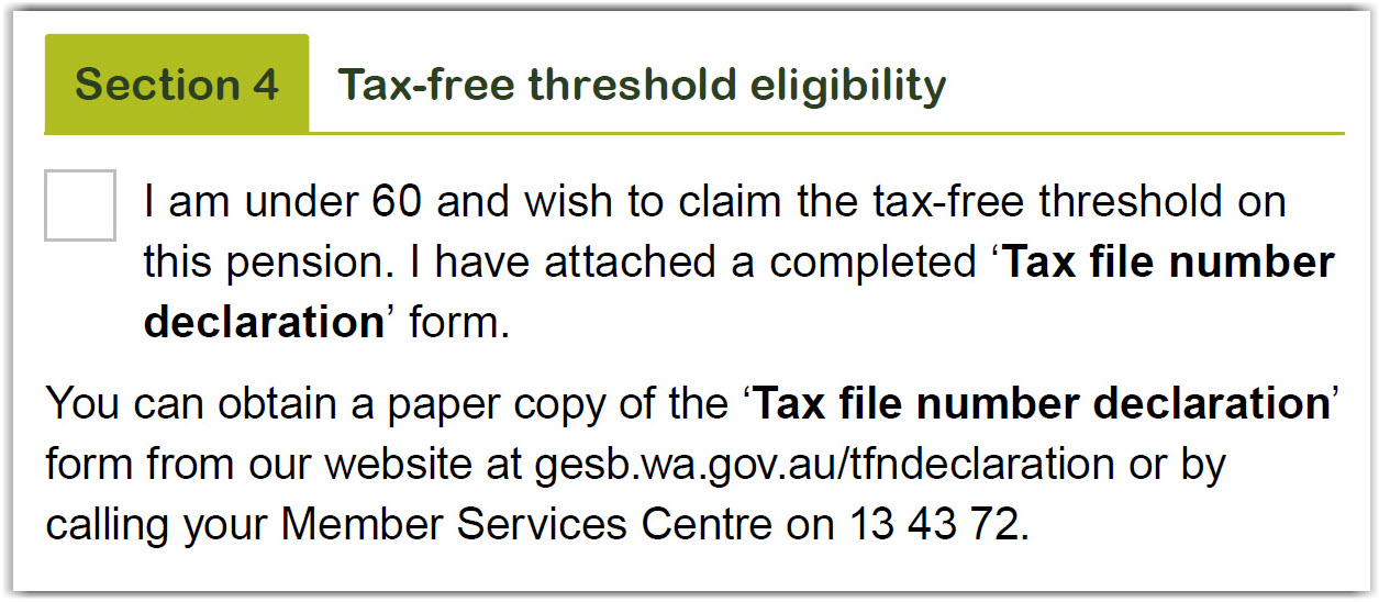  This image shows the ‘Section 4 – Tax free threshold eligibility’ section of the Retirement Income Pension change of details and pension payment variation form. Tick the box provided to confirm you are under 60 and wish to claim the tax-free threshold on this pension and you have attached a completed Tax file number declaration form. You can obtain a paper copy of the Tax file number declaration form from our website at gesb.wa.gov.au/tfndeclaration or by calling us on 13 43 72.