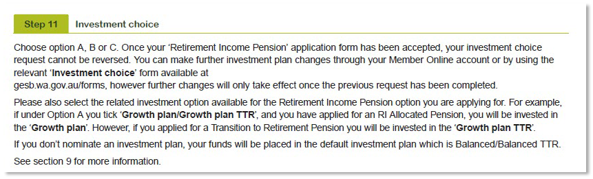 This image shows the ‘Step 11 - Investment choice’ section of the Retirement Income Pension application form. You can choose option A - Readymade plans, option B - combination of Cash or Cash TTR and Readymade plans, or option C - Mix Your plan. Once we have accepted your ‘Retirement Income Pension application’ form, we can’t change your initial investment choice. You can make investment plan changes in the future using the relevant ‘Investment choice’ form at gesb.wa.gov.au/forms. However, these changes will only take effect once we have completed your previous request. 