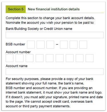 This image shows part of the ‘Section 5 - New financial institution details’ section of the Retirement Income Pension change of details and pension payment variation form. Please complete this section to change your bank account details and nominate the account you wish your pension to be paid to, by providing your bank, building society or credit union name, BSB number, account number and account name. For security reasons, you will also need to provide a copy of your bank statement showing your full name, the bank's name, BSB number and account number. If you are providing an internet statement, it must show your bank name and logo. If it doesn't, you must add your signature, printed name and date to the page. Please also not we cannot accept credit card, overseas bank account or third party statements.