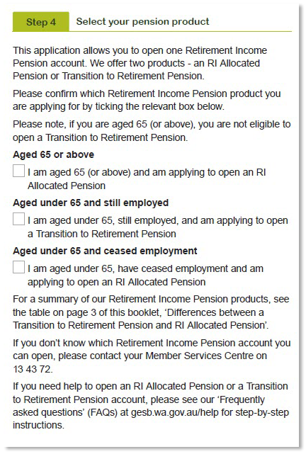 This image shows the ‘Step 4 - Select your pension product’ section of the Retirement Income Pension application form. In this section, you need to tick the relevant box to confirm which Retirement Income Pension option you are applying for - either the RI Allocated Pension or Transition to Retirement Pension. For a summary of the differences between the two pensions, see gesb.wa.gov.au/differences. If you don’t know which Retirement Income Pension account you can open, please contact your Member Services Centre on 13 43 72.  